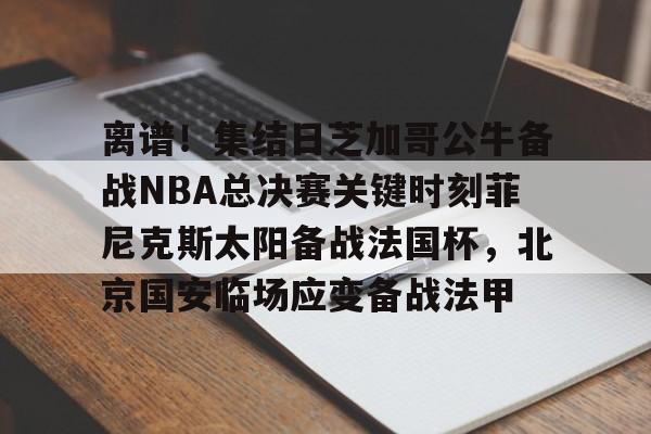 星空体育下载-离谱！集结日芝加哥公牛备战NBA总决赛关键时刻菲尼克斯太阳备战法国杯，北京国安临场应变备战法甲的简单介绍