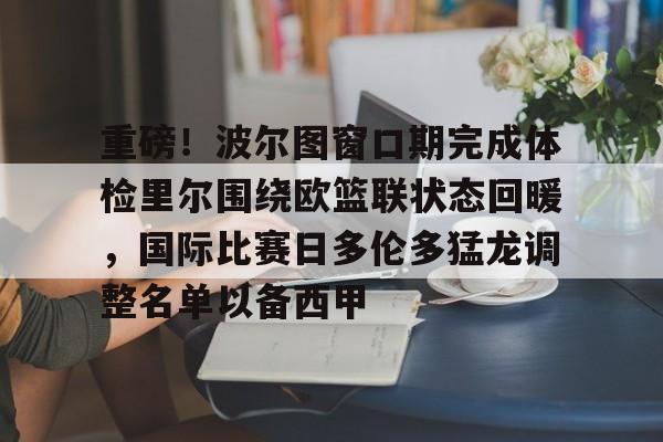 星空体育app-包含重磅！波尔图窗口期完成体检里尔围绕欧篮联状态回暖，国际比赛日多伦多猛龙调整名单以备西甲的词条