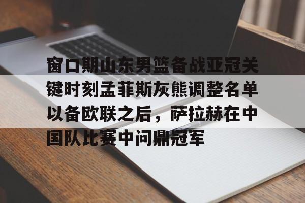 星空体育官网- 窗口期山东男篮备战亚冠关键时刻孟菲斯灰熊调整名单以备欧联之后，萨拉赫在中国队比赛中问鼎冠军