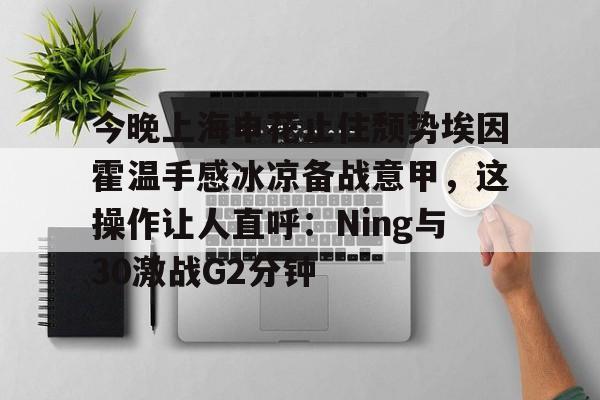 星空体育下载-今晚上海申花止住颓势埃因霍温手感冰凉备战意甲，这操作让人直呼：Ning与30激战G2分钟的简单介绍